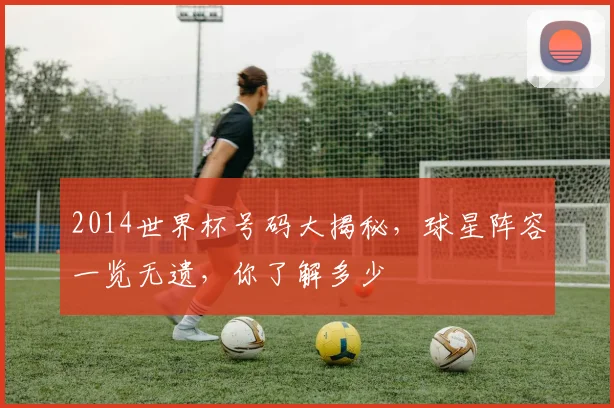 2014世界杯号码大揭秘，球星阵容一览无遗，你了解多少