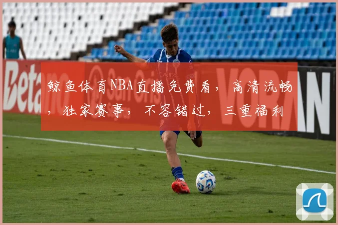 鲸鱼体育NBA直播免费看，高清流畅，独家赛事，不容错过，三重福利，等你来享