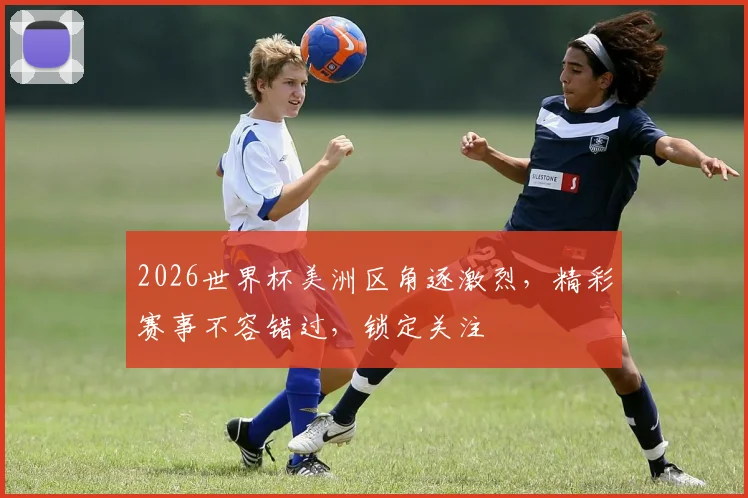 2026世界杯美洲区角逐激烈，精彩赛事不容错过，锁定关注