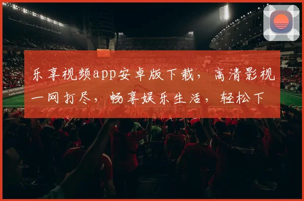 乐享视频app安卓版下载，高清影视一网打尽，畅享娱乐生活，轻松下载，体验非凡