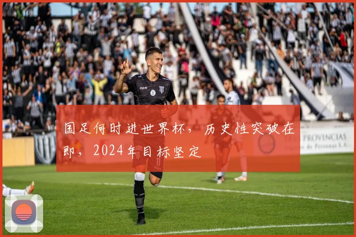 国足何时进世界杯，历史性突破在即，2024年目标坚定