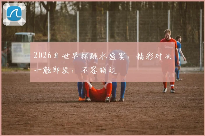 2026年世界杯跳水盛宴，精彩对决一触即发，不容错过