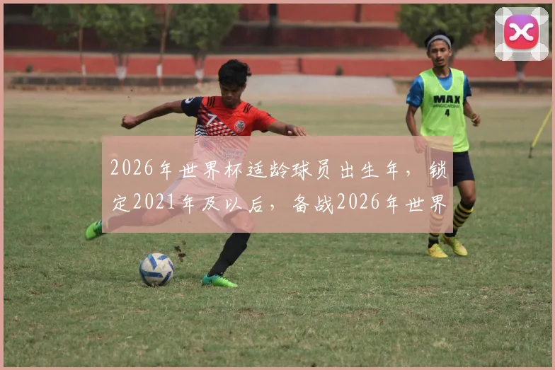2026年世界杯适龄球员出生年，锁定2021年及以后，备战2026年世界杯